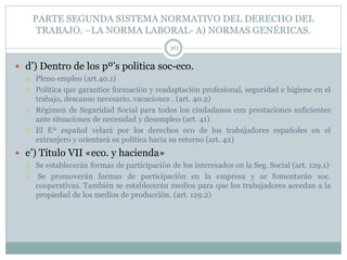 PARTE SEGUNDA SISTEMA NORMATIVO DEL DERECHO DEL
TRABAJO. –LA NORMA LABORAL- A) NORMAS GENÉRICAS.
10
 d’) Dentro de los pº’s politica soc-eco.
 Pleno empleo (art.40.1)
 Política que garantice formación y readaptación profesional, seguridad e higiene en el
trabajo, descanso necesario, vacaciones . (art. 40.2)
 Régimen de Seguridad Social para todos los ciudadanos con prestaciones suficientes
ante situaciones de necesidad y desempleo (art. 41)
 El Eº español velará por los derechos eco de los trabajadores españoles en el
extranjero y orientará su política hacia su retorno (art. 42)
 e’) Título VII «eco. y hacienda»
 Se establecerán formas de participación de los interesados en la Seg. Social (art. 129.1)
 Se promoverán formas de participación en la empresa y se fomentarán soc.
cooperativas. También se establecerán medios para que los trabajadores accedan a la
propiedad de los medios de producción. (art. 129.2)
 