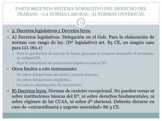PARTE SEGUNDA SISTEMA NORMATIVO DEL DERECHO DEL
TRABAJO. –LA NORMA LABORAL- A) NORMAS GENÉRICAS.
15
 5. Decretos legislativos y Decretos leyes.
 A) Decretos legislativos. Delegación en el Gob. Para la elaboración de
normas con rango de ley. (Dº legislativo) art. 85 CE, en ningún caso
para LO. (82.1)
 Para la aprobación de una ley de bases, para que el congreso desarrolle el articulado,
ej. antigua LPL.
 Para la refundición de varios textos legales en uno ej. ET.
 Otros límites a este instrumento:
 No caben delegaciones sin plazo y materia concreta.
 No caben delegaciones implícitas.
 No cabe la subdelegación de esta función.
 B) Decretos leyes. Normas de carácter excepcional. No pueden versar ni
sobre instituciones básicas del Eº, ni sobre derechos fundamentales, ni
sobre régimen de las CCAA, ni sobre dº electoral. Deberán dictarse en
caso de «extraordinaria y urgente necesidad» 86.3 CE.
 