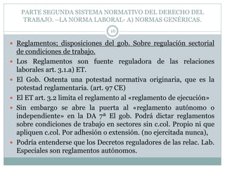 PARTE SEGUNDA SISTEMA NORMATIVO DEL DERECHO DEL
TRABAJO. –LA NORMA LABORAL- A) NORMAS GENÉRICAS.
16
 Reglamentos; disposiciones del gob. Sobre regulación sectorial
de condiciones de trabajo.
 Los Reglamentos son fuente reguladora de las relaciones
laborales art. 3.1.a) ET.
 El Gob. Ostenta una potestad normativa originaria, que es la
potestad reglamentaria. (art. 97 CE)
 El ET art. 3.2 limita el reglamento al «reglamento de ejecución»
 Sin embargo se abre la puerta al «reglamento autónomo o
independiente» en la DA 7ª El gob. Podrá dictar reglamentos
sobre condiciones de trabajo en sectores sin c.col. Propio ni que
apliquen c.col. Por adhesión o extensión. (no ejercitada nunca),
 Podría entenderse que los Decretos reguladores de las relac. Lab.
Especiales son reglamentos autónomos.
 