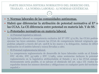 PARTE SEGUNDA SISTEMA NORMATIVO DEL DERECHO DEL
TRABAJO. –LA NORMA LABORAL- A) NORMAS GENÉRICAS.
17
 7. Normas laborales de las comunidades autónomas.
 Habrá que diferenciar la atribución de potestad normativa al Eº o
las CCAA. La CE diferencia entre potestad en materia lab. Y de SS.
 1.-Potestades normativas en materia laboral.
 A) Potestad legislativa laboral.
La legislación laboral es competencia exclusiva del Eº STC 5/11/81, las CCAA podrán
ejecutar las leyes estatales. Carecen las CCAA de competencia laboral originaria que
podrían adquirir a través del art. 150CE la ley marco y la delegación. Ambas de difícil
realización en el ámbito laboral y nunca llevadas a cabo.
 B) Potestad reglamentaria laboral.
 La competencia reglamentaria de desarrollo de leyes laborales reside en el Estado
STC 18/182, STC 35/1982 y STC 7/1985, estas sentencias incluyen la potestad
reglamentaria en la legislativa atribuyéndola al Estado y no a las CCAA aunque
técnicamente sería posible, si se salvase el obstáculo del art. 139.1 CE «todos los
españoles tienen los mismos derechos y obligaciones en cualquier parte del territorio
español.»
 