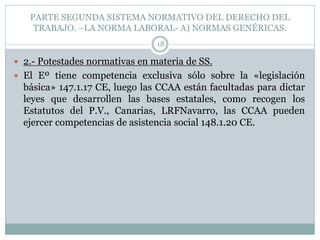 PARTE SEGUNDA SISTEMA NORMATIVO DEL DERECHO DEL
TRABAJO. –LA NORMA LABORAL- A) NORMAS GENÉRICAS.
18
 2.- Potestades normativas en materia de SS.
 El Eº tiene competencia exclusiva sólo sobre la «legislación
básica» 147.1.17 CE, luego las CCAA están facultadas para dictar
leyes que desarrollen las bases estatales, como recogen los
Estatutos del P.V., Canarias, LRFNavarro, las CCAA pueden
ejercer competencias de asistencia social 148.1.20 CE.
 