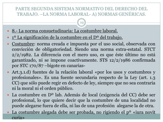 PARTE SEGUNDA SISTEMA NORMATIVO DEL DERECHO DEL
TRABAJO. –LA NORMA LABORAL- A) NORMAS GENÉRICAS.
19
 8.- La norma consuetudinaria: La costumbre laboral.
 1º La significación de la costumbre en el Dº del trabajo.
 Costumbre: norma creada e impuesta por el uso social, observada con
convicción de obligatoriedad. Siendo una norma extra-estatal. STCT
2/2/1982. La diferencia con el mero uso, es que éste último no está
garantizado, ni se impone coactivamente. STS 12/2/1986 confirmada
por STC 170/87 –bigote en canarias-
 Art.3.1.d) fuentes de la relación laboral «por los usos y costumbres y
profesionales». Es una fuente secundaria respecto de la Ley (art. 1.3
CC) que sólo puede regir en defecto de ley, siempre que no sea contraria
ni la moral ni el orden público.
 La costumbre en Dº lab. Además de local (exigencia del CC) debe ser
profesional, lo que quiere decir que la costumbre de una localidad no
puede alegarse fuera de ella, ni las de una profesión alegarse la de otra.
 La costumbre alegada debe ser probada, no rigiendo el pº «iura novit
curia»
 