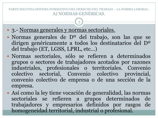 PARTE SEGUNDA SISTEMA NORMATIVO DEL DERECHO DEL TRABAJO. –LA NORMA LABORAL-
A) NORMAS GENÉRICAS.
3
 3.- Normas generales y normas sectoriales.
 Normas generales de Dº del trabajo, son las que se
dirigen genéricamente a todos los destinatarios del Dº
del trabajo (ET, LGSS, LPRL, etc…)
 Normas sectoriales, sólo se refieren a determinados
grupos o sectores de trabajadores acotados por razones
industriales, profesionales o territoriales. Convenio
colectivo sectorial, Convenio colectivo provincial,
convenio colectivo de empresa o de una sección de la
empresa.
 Así como la ley tiene vocación de generalidad, las normas
sectoriales se refieren a grupos determinados de
trabajadores y empresarios definidos por rasgos de
homogeneidad territorial, industrial o profesional.
 
