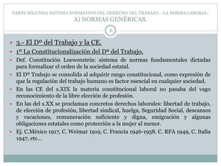 PARTE SEGUNDA SISTEMA NORMATIVO DEL DERECHO DEL TRABAJO. –LA NORMA LABORAL-
A) NORMAS GENÉRICAS.
6
 3.- El Dº del Trabajo y la CE.
 1º La Constitucionalización del Dº del Trabajo.
 Def. Constitución Loewenstein: sistema de normas fundamentales dictadas
para formalizar el orden de la sociedad estatal.
 El Dº Trabajo se consolida al adquirir rango constitucional, como expresión de
que la regulación del trabajo humano es factor esencial en cualquier sociedad.
 En las CE del s.XIX la materia constitucional laboral no pasaba del vago
reconocimiento de la libre elección de profesión.
 En las del s.XX se proclaman concretos derechos laborales: libertad de trabajo,
de elección de profesión, libertad sindical, huelga, Seguridad Social, descansos
y vacaciones, remuneración suficiente y digna, emigración y algunas
obligaciones estatales como protección a la mujer al menor.
 Ej. C.México 1917, C. Weimar 1919, C. Francia 1946-1958. C. RFA 1949, C. Italia
1947, etc…
 