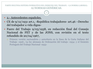PARTE SEGUNDA SISTEMA NORMATIVO DEL DERECHO DEL TRABAJO. –LA NORMA LABORAL-
A) NORMAS GENÉRICAS.
7
 2.- Antecedentes españoles.
 CE de 9/12/1931 art.1, -República trabajadores- art.46 –Derecho
del trabajador a vida digna-
 Fuero del Trabajo 9/03/1938, en redacción final del Consejo
Nacional de FET y de las JONS, con revisión en el texto
refundido de 20/04/1967,
 Primera versión nacionalista y autoritaria en la línea de la Carta Italiana del
Trabajo -1926-, La ley alemana de Ordenación del trabajo -1934- y el Estatuto
Portugués del Trabajo Nacional -1933-
 