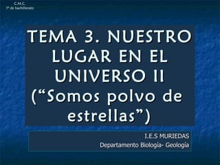 TEMA 3. NUESTRO LUGAR EN EL UNIVERSO II (“Somos polvo de  estrellas”) I.E.S MURIEDAS Departamento Biología- Geología C.M.C. 1º de bachillerato 