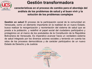 Gestión transformadora
características en el proceso de cambio para el abordaje del
análisis de los problemas de salud y el buen vivir y la
solución de los problemas complejos
Gestión en salud El proceso de la participación social de la comunidad en
Venezuela, como un elemento importante en la realidad de un nuevo Estado,
busca realizar la reorganización y reorientación del sistema de salud que se
presta a la población, y redefinir el papel social del ciudadano participativo y
protagónico en el marco de los postulados de la Constitución de la República
Bolivariana de Venezuela. Es imperativo avanzar hacia un verdadero sistema
de salud integrado por los diversos actores sociales y teniendo en cuenta los
retos de los procesos democráticos y de carácter participativo de un nuevo
Estado de Derecho y de Justicia
 