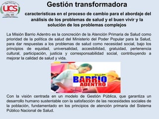 Gestión transformadora
características en el proceso de cambio para el abordaje del
análisis de los problemas de salud y el buen vivir y la
solución de los problemas complejos
La Misión Barrio Adentro es la concreción de la Atención Primaria de Salud como
prioridad de la política de salud del Ministerio del Poder Popular para la Salud,
para dar respuestas a los problemas de salud como necesidad social, bajo los
principios de equidad, universalidad, accesibilidad, gratuidad, pertenencia
cultural, participación, justicia y corresponsabilidad social, contribuyendo a
mejorar la calidad de salud y vida.
Con la visión centrada en un modelo de Gestión Pública, que garantiza un
desarrollo humano sustentable con la satisfacción de las necesidades sociales de
la población, fundamentado en los principios de atención primaria del Sistema
Público Nacional de Salud.
 