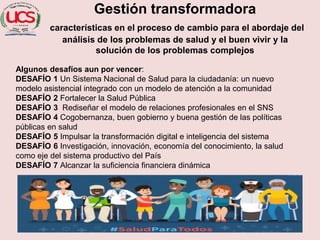 Gestión transformadora
características en el proceso de cambio para el abordaje del
análisis de los problemas de salud y el buen vivir y la
solución de los problemas complejos
Algunos desafíos aun por vencer:
DESAFÍO 1 Un Sistema Nacional de Salud para la ciudadanía: un nuevo
modelo asistencial integrado con un modelo de atención a la comunidad
DESAFÍO 2 Fortalecer la Salud Pública
DESAFÍO 3 Rediseñar el modelo de relaciones profesionales en el SNS
DESAFÍO 4 Cogobernanza, buen gobierno y buena gestión de las políticas
públicas en salud
DESAFÍO 5 Impulsar la transformación digital e inteligencia del sistema
DESAFÍO 6 Investigación, innovación, economía del conocimiento, la salud
como eje del sistema productivo del País
DESAFÍO 7 Alcanzar la suficiencia financiera dinámica
 