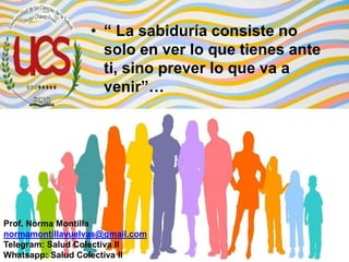 • “ La sabiduría consiste no
solo en ver lo que tienes ante
ti, sino prever lo que va a
venir”…
Prof. Norma Montilla
normamontillavuelvas@gmail.com
Telegram: Salud Colectiva II
Whatsapp: Salud Colectiva II
 
