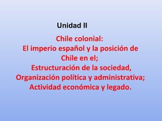 Chile colonial:
El imperio español y la posición de
Chile en el;
Estructuración de la sociedad,
Organización política y administrativa;
Actividad económica y legado.
Unidad II
 