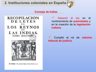 2. Instituciones coloniales en España
Consejo de Indias
 Asesoró al rey en el
nombramiento de autoridades y
en la creación de la legislación
indiana.
 Cumplió el rol de máximo
tribunal de justicia.
 