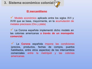 3. Sistema económico colonial
El mercantilismo
 Modelo económico aplicado entre los siglos XVI y
XVIII que se basa, mayormente, en la acumulación de
metales preciosos (Oro y plata)
 La Corona española implementó dicho modelo en
las colonias americanas a través de un monopolio
comercial.
 La Corona española impone las condiciones
(precios, productos, fechas de compra, puertos
habilitados, entre otros aspectos) de los intercambios
comerciales entre la metrópoli y las colonias
americanas.
 