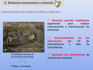 3. Sistema económico colonial
Consecuencias del sistema de flotas y galeones
 Escasos puertos habilitados
legalmente para realizar
exportaciones e importaciones de
productos.
 Encarecimiento de las
mercancías por rol de
intermediarios y falta de
competencia.
 Aumento del contrabando de
mercancías europeas.
Contrabando europeo en
las colonias americanas
Piratas y Corsarios
 