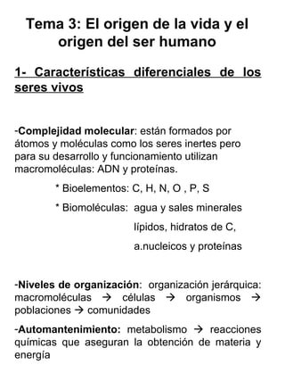 Tema 3: El origen de la vida y el
origen del ser humano
1- Características diferenciales de los
seres vivos
-Complejidad molecular: están formados por
átomos y moléculas como los seres inertes pero
para su desarrollo y funcionamiento utilizan
macromoléculas: ADN y proteínas.
* Bioelementos: C, H, N, O , P, S
* Biomoléculas: agua y sales minerales
lípidos, hidratos de C,
a.nucleicos y proteínas
-Niveles de organización: organización jerárquica:
macromoléculas  células  organismos 
poblaciones  comunidades
-Automantenimiento: metabolismo  reacciones
químicas que aseguran la obtención de materia y
energía
 