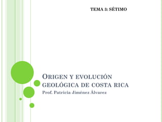 ORIGEN Y EVOLUCIÓN
GEOLÓGICA DE COSTA RICA
Prof. Patricia Jiménez Álvarez
TEMA 3: SÉTIMO
 