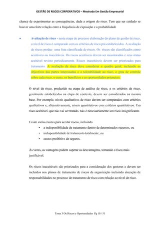 GESTÃO DE RISCOS CORPORATIVOS – Mestrado Em Gestão Empresarial
Tema 3 Os Riscos e Oportunidades Pg 10 / 51
chance de experimentar as consequências, dada a origem do risco. Tem que ser cuidado se
houver uma forte relação entre a frequência de exposição e a probabilidade
 Avaliação de risco - nesta etapa do processo elaboração do plano de gestão de risco,
o nível de risco é comparado com os critérios de risco pré-estabelecidos. A avaliação
de riscos produz uma lista classificada de riscos. Os riscos são classificados como
aceitáveis ou inaceitáveis. Os riscos aceitáveis devem ser monitorados e seus status
aceitável revisto periodicamente. Riscos inaceitáveis devem ser priorizados para
tratamento. A avaliação de risco deve considerar o quadro geral, incluindo os
objectivos das partes interessadas e a tolerabilidade ao risco, o grau de controle
sobre cada risco, o custo, os benefícios e as oportunidades potenciais.
O nível de risco, produzido na etapa de análise de risco, e os critérios de risco,
geralmente estabelecidas na etapa de contexto, devem ser considerados na mesma
base. Por exemplo, níveis qualitativos de risco devem ser comparados com critérios
qualitativos e, alternativamente, níveis quantitativos com critérios quantitativos. Um
risco aceitável, que não vai ser tratado, não é necessariamente um risco insignificante.
Existe varias razões para aceitar riscos, incluindo
• a indisponibilidade de tratamento dentro de determinados recursos, ou
• indisponibilidade de tratamento totalmente, ou
• custos proibitivo de seguros.
Às vezes, as vantagens podem superar as desvantagens, tornando o risco mais
justificável.
Os riscos inaceitáveis são priorizados para a consideração dos gestores e devem ser
incluídos nos planos de tratamento de riscos da organização incluindo alocação de
responsabilidades no processo de tratamento de risco com relação ao nível de risco.
 