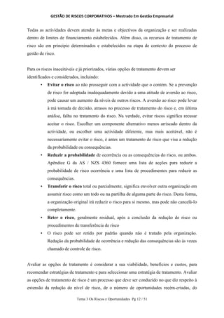 GESTÃO DE RISCOS CORPORATIVOS – Mestrado Em Gestão Empresarial
Tema 3 Os Riscos e Oportunidades Pg 12 / 51
Todas as actividades devem atender às metas e objectivos da organização e ser realizadas
dentro de limites de financiamento estabelecidos. Além disso, os recursos de tratamento de
risco são em principio determinados e estabelecidos na etapa de contexto do processo de
gestão de risco.
Para os riscos inaceitáveis e já priorizados, várias opções de tratamento devem ser
identificados e considerados, incluindo:
• Evitar o risco ao não prosseguir com a actividade que o contém. Se a prevenção
de risco for adoptada inadequadamente devido a uma atitude de aversão ao risco,
pode causar um aumento da níveis de outros riscos. A aversão ao risco pode levar
à má tomada de decisão, atrasos no processo de tratamento do risco e, em última
análise, falha no tratamento do risco. Na verdade, evitar riscos significa recusar
aceitar o risco. Escolher um componente alternativo menos arriscado dentro da
actividade, ou escolher uma actividade diferente, mas mais aceitável, não é
necessariamente evitar o risco, é antes um tratamento de risco que visa a redução
da probabilidade ou consequências.
• Reduzir a probabilidade de ocorrência ou as consequências do risco, ou ambos.
Apêndice G da AS / NZS 4360 fornece uma lista de acções para reduzir a
probabilidade de risco ocorrência e uma lista de procedimentos para reduzir as
consequências.
• Transferir o risco total ou parcialmente, significa envolver outra organização em
assumir risco como um todo ou na partilha de alguma parte do risco. Desta forma,
a organização original irá reduzir o risco para si mesmo, mas pode não cancelá-lo
completamente.
• Reter o risco, geralmente residual, após a conclusão da redução de risco ou
procedimentos de transferência de risco
• O risco pode ser retido por padrão quando não é tratado pela organização.
Redução da probabilidade de ocorrência e redução das consequências são às vezes
chamado de controle de risco.
Avaliar as opções de tratamento é considerar a sua viabilidade, benefícios e custos, para
recomendar estratégias de tratamento e para seleccionar uma estratégia de tratamento. Avaliar
as opções de tratamento de risco é um processo que deve ser conduzido no que diz respeito à
extensão da redução do nível de risco, de o número de oportunidades recém-criadas, do
 