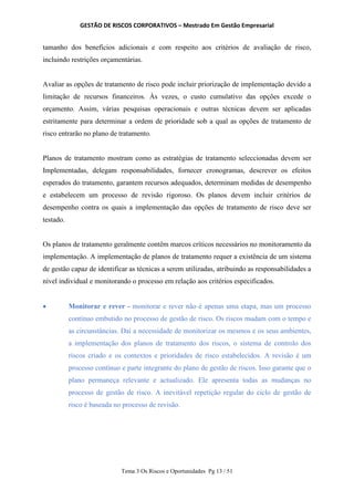 GESTÃO DE RISCOS CORPORATIVOS – Mestrado Em Gestão Empresarial
Tema 3 Os Riscos e Oportunidades Pg 13 / 51
tamanho dos benefícios adicionais e com respeito aos critérios de avaliação de risco,
incluindo restrições orçamentárias.
Avaliar as opções de tratamento de risco pode incluir priorização de implementação devido a
limitação de recursos financeiros. Às vezes, o custo cumulativo das opções excede o
orçamento. Assim, várias pesquisas operacionais e outras técnicas devem ser aplicadas
estritamente para determinar a ordem de prioridade sob a qual as opções de tratamento de
risco entrarão no plano de tratamento.
Planos de tratamento mostram como as estratégias de tratamento seleccionadas devem ser
Implementadas, delegam responsabilidades, fornecer cronogramas, descrever os efeitos
esperados do tratamento, garantem recursos adequados, determinam medidas de desempenho
e estabelecem um processo de revisão rigoroso. Os planos devem incluir critérios de
desempenho contra os quais a implementação das opções de tratamento de risco deve ser
testado.
Os planos de tratamento geralmente contêm marcos críticos necessários no monitoramento da
implementação. A implementação de planos de tratamento requer a existência de um sistema
de gestão capaz de identificar as técnicas a serem utilizadas, atribuindo as responsabilidades a
nível individual e monitorando o processo em relação aos critérios especificados.
 Monitorar e rever - monitorar e rever não é apenas uma etapa, mas um processo
contínuo embutido no processo de gestão de risco. Os riscos mudam com o tempo e
as circunstâncias. Daí a necessidade de monitorizar os mesmos e os seus ambientes,
a implementação dos planos de tratamento dos riscos, o sistema de controlo dos
riscos criado e os contextos e prioridades de risco estabelecidos. A revisão é um
processo contínuo e parte integrante do plano de gestão de riscos. Isso garante que o
plano permaneça relevante e actualizado. Ele apresenta todas as mudanças no
processo de gestão de risco. A inevitável repetição regular do ciclo de gestão de
risco é baseada no processo de revisão.
 