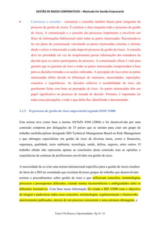 GESTÃO DE RISCOS CORPORATIVOS – Mestrado Em Gestão Empresarial
Tema 3 Os Riscos e Oportunidades Pg 14 / 51
 Comunicar e consultar - comunicar e consultar também fazem parte integrante do
processo de gestão de riscos. É contínuo e dura enquanto todo o processo de gestão
de riscos. A comunicação e a consulta são processos importantes e envolvem um
fluxo de informações bidirecional entre todas as partes interessadas. Recomenda-se
ter um plano de comunicação vinculando as partes interessadas externas e internas
desde o início e relacionado a cada etapa do processo de gestão de riscos. A consulta
deve ter prioridade em vez de simplesmente passar informações dos tomadores de
decisão para os outros participantes do processo. A comunicação eficaz é vital para
garantir que os gerentes de risco e todas as partes interessadas compreendam a base
para as decisões tomadas e as acções realizadas. A percepção de risco entre as partes
interessadas difere devido às diferenças de interesses, necessidades, suposições,
conceitos e experiências. As decisões relativas à aceitabilidade do risco são
geralmente feitas com base na percepção do risco. As partes interessadas têm um
papel significativo no processo de tomada de decisão. Portanto, é importante ter
todas essas percepções, e tudo o que delas flui, identificado e documentado.
1.1.3 O processo de gestão de risco empresarial segundo ISSO 31000
Esta norma teve como base a norma AS/NZS 4360 (2004) e foi desenvolvida por uma
comissão composta por delegações de 35 países que se uniram para criar um grupo de
trabalho multidisciplinar designado ISO Technical Management Board on Risk Management
e que abrangeu especialistas em gestão de risco de diversas áreas, como a financeira,
segurança, qualidade, meio ambiente, tecnologia, saúde, defesa, seguros, entre outros. O
trabalho obtido não representa apenas as conclusões desta comissão mas as opiniões e
experiências de centenas de profissionais envolvidos em gestão de risco.
A necessidade de se criar uma norma internacional específica para a gestão de riscos resultou
do facto de a ISO ter constatado que existiam diversos grupos de trabalho que desenvolviam
normas e procedimentos sobre gestão de risco e que utilizavam conceitos, terminologias,
processos e pressupostos diferentes, criando muitas inconsistências e ambiguidades entre os
diferentes normativos. Com base nessa informação foi criada a ISO 31000 com o objectivo
de integrar e padronizar todos esses conceitos, terminologias, regulamentação e frameworks
anteriormente publicados, através de um processo consistente e uma estrutura abrangente, e
 