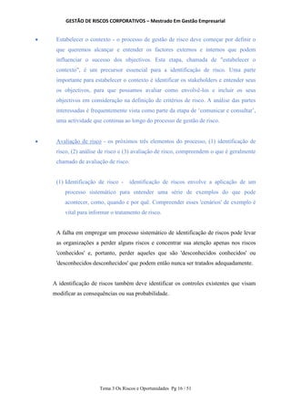 GESTÃO DE RISCOS CORPORATIVOS – Mestrado Em Gestão Empresarial
Tema 3 Os Riscos e Oportunidades Pg 16 / 51
 Estabelecer o contexto - o processo de gestão de risco deve começar por definir o
que queremos alcançar e entender os factores externos e internos que podem
influenciar o sucesso dos objectivos. Esta etapa, chamada de "estabelecer o
contexto", é um precursor essencial para a identificação de risco. Uma parte
importante para estabelecer o contexto é identificar os stakeholders e entender seus
os objectivos, para que possamos avaliar como envolvê-los e incluir os seus
objectivos em consideração na definição de critérios de risco. A análise das partes
interessadas é frequentemente vista como parte da etapa de ‘comunicar e consultar’,
uma actividade que continua ao longo do processo de gestão de risco.
 Avaliação de risco - os próximos três elementos do processo, (1) identificação de
risco, (2) análise de risco e (3) avaliação de risco, compreendem o que é geralmente
chamado de avaliação de risco.
(1) Identificação de risco - identificação de riscos envolve a aplicação de um
processo sistemático para entender uma série de exemplos do que pode
acontecer, como, quando e por quê. Compreender esses 'cenários' de exemplo é
vital para informar o tratamento de risco.
A falha em empregar um processo sistemático de identificação de riscos pode levar
as organizações a perder alguns riscos e concentrar sua atenção apenas nos riscos
'conhecidos' e, portanto, perder aqueles que são 'desconhecidos conhecidos' ou
'desconhecidos desconhecidos' que podem então nunca ser tratados adequadamente.
A identificação de riscos também deve identificar os controles existentes que visam
modificar as consequências ou sua probabilidade.
 