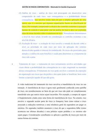 GESTÃO DE RISCOS CORPORATIVOS – Mestrado Em Gestão Empresarial
Tema 3 Os Riscos e Oportunidades Pg 17 / 51
(2) Análise de risco - análise de risco está preocupada em desenvolver uma
compreensão de cada risco, suas consequências e a probabilidade dessas
consequências. Isso envolve muito mais do que a simples aplicação de uma
matriz, que é o máximo que algumas organizações fazem na classificação de
riscos. Por exemplo, compreender a eficácia dos controles existentes e quaisquer
lacunas de controle é uma parte vital da análise de risco e deve ser explorada
antes de tomar decisões sobre o tratamento de risco. Normalmente determinamos
o nível de risco actual, levando em consideração os controles existentes e seu
nível de eficácia.
(3) Avaliação de risco - a avaliação de risco envolve a tomada de decisão sobre o
nível ou prioridade de cada risco por meio da aplicação dos critérios
desenvolvidos quando o contexto foi estabelecido. Os riscos são priorizados para
atenção e a análise de custo-benefício é usada para determinar se o tratamento de
risco vale a pena.
 Tratamento de risco - o tratamento de risco normalmente envolve actividades que
visam alterar a probabilidade das consequências ou o tipo, magnitude ou momento
dessas consequências. O tratamento de risco pode envolver o aumento da exposição
da organização aos riscos que ela prefere e dos quais pode se beneficiar, bem como
limitar a exposição àqueles de que não gosta.
A visão tradicional do tratamento de risco envolvia a transferência de risco ou sua
retenção. A transferência de risco é agora mais geralmente conhecida como partilha
de risco, em reconhecimento ao facto de que um risco não pode ser completamente
transferido sem que outros riscos sejam incorridos. Por exemplo, a compra de seguro
é freqüentemente citada como uma forma de transferência de risco. No entanto, isso
envolve o segurado aceitar parte do risco (a franquia), bem como tolerar o risco
associado a redacções restritivas e uma relutância geral da seguradora em pagar os
sinistros. Os segurados também assumem o risco de que a seguradora falhe (como
aconteceu nas últimas décadas) e seus prêmios sejam perdidos e os sinistros não
sejam pagos. Considerações semelhantes se aplicam a partilha de riscos por meio de
outras formas de contrato.
 