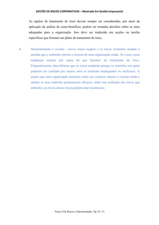 GESTÃO DE RISCOS CORPORATIVOS – Mestrado Em Gestão Empresarial
Tema 3 Os Riscos e Oportunidades Pg 18 / 51
As opções de tratamento de risco devem sempre ser consideradas, por meio da
aplicação da análise de custo-benefício, podem ser tomadas decisões sobre as mais
adequadas para a organização. Isso deve ser traduzido em acções ou tarefas
específicas que formam um plano de tratamento de risco,
 Monitoramento e revisão - novos riscos surgem e os riscos existentes mudam à
medida que o ambiente interno e externo de uma organização muda. Às vezes, essas
mudanças surgem por causa do que fazemos no tratamento de risco.
Frequentemente, descobrimos que os riscos mudaram porque os controles nos quais
podemos ter confiado por muitos anos se tornaram inadequados ou ineficazes. A
menos que uma organização monitore como seu contexto interno e externo muda e
analise se seus controles permanecem eficazes, então sua avaliação dos riscos que
enfrenta e os níveis desses riscos podem estar incorrectos.
 