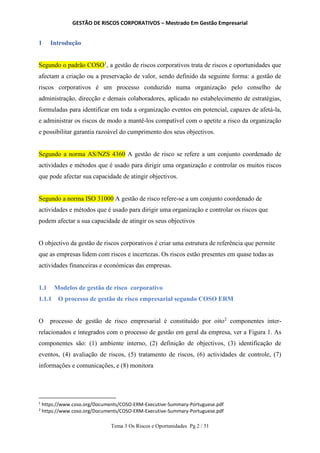 GESTÃO DE RISCOS CORPORATIVOS – Mestrado Em Gestão Empresarial
Tema 3 Os Riscos e Oportunidades Pg 2 / 51
1 Introdução
Segundo o padrão COSO1
, a gestão de riscos corporativos trata de riscos e oportunidades que
afectam a criação ou a preservação de valor, sendo definido da seguinte forma: a gestão de
riscos corporativos é um processo conduzido numa organização pelo conselho de
administração, direcção e demais colaboradores, aplicado no estabelecimento de estratégias,
formuladas para identificar em toda a organização eventos em potencial, capazes de afetá-la,
e administrar os riscos de modo a mantê-los compatível com o apetite a risco da organização
e possibilitar garantia razoável do cumprimento dos seus objectivos.
Segundo a norma AS/NZS 4360 A gestão de risco se refere a um conjunto coordenado de
actividades e métodos que é usado para dirigir uma organização e controlar os muitos riscos
que pode afectar sua capacidade de atingir objectivos.
Segundo a norma ISO 31000 A gestão de risco refere-se a um conjunto coordenado de
actividades e métodos que é usado para dirigir uma organização e controlar os riscos que
podem afectar a sua capacidade de atingir os seus objectivos
O objectivo da gestão de riscos corporativos é criar uma estrutura de referência que permite
que as empresas lidem com riscos e incertezas. Os riscos estão presentes em quase todas as
actividades financeiras e económicas das empresas.
1.1 Modelos de gestão de risco corporativo
1.1.1 O processo de gestão de risco empresarial segundo COSO ERM
O processo de gestão de risco empresarial é constituído por oito2
componentes inter-
relacionados e integrados com o processo de gestão em geral da empresa, ver a Figura 1. As
componentes são: (1) ambiente interno, (2) definição de objectivos, (3) identificação de
eventos, (4) avaliação de riscos, (5) tratamento de riscos, (6) actividades de controle, (7)
informações e comunicações, e (8) monitora
1
https://www.coso.org/Documents/COSO-ERM-Executive-Summary-Portuguese.pdf
2
https://www.coso.org/Documents/COSO-ERM-Executive-Summary-Portuguese.pdf
 