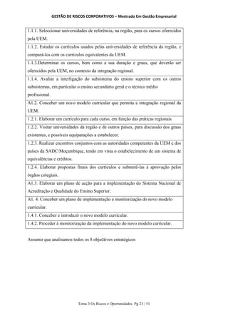 GESTÃO DE RISCOS CORPORATIVOS – Mestrado Em Gestão Empresarial
Tema 3 Os Riscos e Oportunidades Pg 23 / 51
1.1.1. Seleccionar universidades de referência, na região, para os cursos oferecidos
pela UEM.
1.1.2. Estudar os currículos usados pelas universidades de referência da região, e
compará-los com os currículos equivalentes da UEM.
1.1.3.Determinar os cursos, bem como a sua duração e graus, que deverão ser
oferecidos pela UEM, no contexto da integração regional.
1.1.4. Avaliar a interligação do subsistema do ensino superior com os outros
subsistemas, em particular o ensino secundário geral e o técnico médio
profissional.
A1.2. Conceber um novo modelo curricular que permita a integração regional da
UEM.
1.2.1. Elaborar um currículo para cada curso, em função das práticas regionais
1.2.2. Visitar universidades da região e de outros países, para discussão dos graus
existentes, e possíveis equiparações a estabelecer.
1.2.3. Realizar encontros conjuntos com as autoridades competentes da UEM e dos
países da SADC/Moçambique, tendo em vista o estabelecimento de um sistema de
equivalências e créditos.
1.2.4. Elaborar propostas finais dos currículos e submetê-las à aprovação pelos
órgãos colegiais.
A1.3. Elaborar um plano de acção para a implementação do Sistema Nacional de
Acreditação e Qualidade do Ensino Superior.
A1. 4. Conceber um plano de implementação e monitorização do novo modelo
curricular.
1.4.1. Conceber e introduzir o novo modelo curricular.
1.4.2. Proceder à monitorização da implementação do novo modelo curricular.
Assumir que analisamos todos os 8 objectivos estratégicos
 