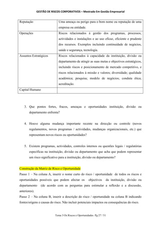 GESTÃO DE RISCOS CORPORATIVOS – Mestrado Em Gestão Empresarial
Tema 3 Os Riscos e Oportunidades Pg 27 / 51
Reputação Uma ameaça ou perigo para o bom nome ou reputação de uma
empresa ou entidade.
Operações Riscos relacionados à gestão dos programas, processos,
actividades e instalações e ao uso eficaz, eficiente e prudente
dos recursos. Exemplos incluindo continuidade de negócios,
saúde e segurança, tecnologia.
Assuntos Estratégicos Riscos relacionados à capacidade da instituição, divisão ou
departamento de atingir as suas metas e objectivos estratégicos,
incluindo riscos e posicionamento de mercado competitivo, e
riscos relacionados à missão e valores; diversidade; qualidade
académica; pesquisa; modelo de negócios; conduta ética;
acreditação.
Capital Humano
3. Que pontos fortes, fracos, ameaças e oportunidades instituição, divisão ou
departamento enfrenta?
4. Houve alguma mudança importante recente na direcção ou controle (novos
regulamentos, novos programas / actividades, mudanças organizacionais, etc.) que
representam novos riscos ou oportunidades?
5. Existem programas, actividades, controles internos ou questões legais / regulatórias
específicas na instituição, divisão ou departamento que acha que podem representar
um risco significativo para a instituição, divisão ou departamento?
Construção da Matriz de Risco e Oportunidade
Passo 1 – Na coluna A, inserir o nome curto do risco / oportunidade de todos os riscos e
oportunidades possíveis que podem afectar os objectivos da instituição, divisão ou
departamento (de acordo com as perguntas para estimular a reflexão e a discussão,
anteriores).
Passo 2 – Na coluna B, inserir a descrição do risco / oportunidade na coluna B indicando
fontes/origens e causas do risco. Não incluir potenciais impactos ou consequências do risco.
 