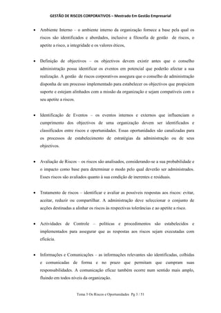 GESTÃO DE RISCOS CORPORATIVOS – Mestrado Em Gestão Empresarial
Tema 3 Os Riscos e Oportunidades Pg 3 / 51
 Ambiente Interno – o ambiente interno da organização fornece a base pela qual os
riscos são identificados e abordados, inclusive a filosofia de gestão de riscos, o
apetite a risco, a integridade e os valores éticos,
 Definição de objectivos – os objectivos devem existir antes que o conselho
administração possa identificar os eventos em potencial que poderão afectar a sua
realização. A gestão de riscos corporativos assegura que o conselho de administração
disponha de um processo implementado para estabelecer os objectivos que propiciem
suporte e estejam alinhados com a missão da organização e sejam compatíveis com o
seu apetite a riscos.
 Identificação de Eventos – os eventos internos e externos que influenciam o
cumprimento dos objectivos de uma organização devem ser identificados e
classificados entre riscos e oportunidades. Essas oportunidades são canalizadas para
os processos de estabelecimento de estratégias da administração ou de seus
objectivos.
 Avaliação de Riscos – os riscos são analisados, considerando-se a sua probabilidade e
o impacto como base para determinar o modo pelo qual deverão ser administrados.
Esses riscos são avaliados quanto à sua condição de inerentes e residuais.
 Tratamento de riscos – identificar e avaliar as possíveis respostas aos riscos: evitar,
aceitar, reduzir ou compartilhar. A administração deve seleccionar o conjunto de
acções destinadas a alinhar os riscos às respectivas tolerâncias e ao apetite a risco.
 Actividades de Controle – políticas e procedimentos são estabelecidos e
implementados para assegurar que as respostas aos riscos sejam executadas com
eficácia.
 Informações e Comunicações – as informações relevantes são identificadas, colhidas
e comunicadas de forma e no prazo que permitam que cumpram suas
responsabilidades. A comunicação eficaz também ocorre num sentido mais amplo,
fluindo em todos níveis da organização.
 
