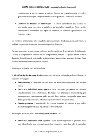 GESTÃO DE RISCOS CORPORATIVOS – Mestrado Em Gestão Empresarial
Tema 3 Os Riscos e Oportunidades Pg 32 / 51
– continuando a ser efectivas no seu efeito. Quanto aos procedimentos é necessário
que os mesmos estejam sempre alinhados com as políticas – formais ou informais.
 Controlos de Sistemas de Informação – A maior dependência dos sistemas de
informação torna necessária a existência de controlos específicos. Neste âmbito
consideram-se usualmente dois tipos de controlos, os controlos aplicacionais e os
controlos gerais.
Os controlos aplicacionais são concebidos para assegurar a totalidade, rigor, autorização e
validade do processo de captura, tratamento e partilha de dados.
Os controlos gerais actuam transversalmente a todo o ambiente de tecnologias de informação
– desde os computadores centrais até aos computadores pessoais – e podem existir ao nível
da gestão dos sistemas de informação, infra-estruturas tecnológicas, segurança lógica e física
e desenvolvimento / manutenção dos sistemas.
Abordagens utilizadas para analisar riscos
A identificação dos factores de risco deverá ser efetuada utilizando preferencialmente as
seguintes abordagens:
 Brainstorming – Discussão alargada sobre as potenciais causas para cada um dos
riscos;
 Entrevistas individuais com a gestão – Estas conversas, que podem ser efetuadas
simultaneamente com a identificação dos riscos. Face à técnica do brainstorming, esta
abordagem tem a vantagem de poder ser mais direccionada e estruturada, sendo ainda
de realçar a inexistência de influência de interlocutores de outras áreas;
 Eventos passados – Identificação de eventos ocorridos no passado e que podem
indiciar uma probabilidade elevada de ocorrência futura.
Abordagens possíveis para a identificação dos controlos são:
 Entrevistas individuais com a gestão – Este método representa o primeiro passo
para identificação dos principais controlos existentes. Nesta fase não é pretendido
 