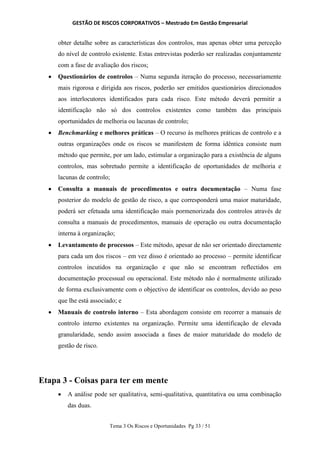 GESTÃO DE RISCOS CORPORATIVOS – Mestrado Em Gestão Empresarial
Tema 3 Os Riscos e Oportunidades Pg 33 / 51
obter detalhe sobre as características dos controlos, mas apenas obter uma perceção
do nível de controlo existente. Estas entrevistas poderão ser realizadas conjuntamente
com a fase de avaliação dos riscos;
 Questionários de controlos – Numa segunda iteração do processo, necessariamente
mais rigorosa e dirigida aos riscos, poderão ser emitidos questionários direcionados
aos interlocutores identificados para cada risco. Este método deverá permitir a
identificação não só dos controlos existentes como também das principais
oportunidades de melhoria ou lacunas de controlo;
 Benchmarking e melhores práticas – O recurso às melhores práticas de controlo e a
outras organizações onde os riscos se manifestem de forma idêntica consiste num
método que permite, por um lado, estimular a organização para a existência de alguns
controlos, mas sobretudo permite a identificação de oportunidades de melhoria e
lacunas de controlo;
 Consulta a manuais de procedimentos e outra documentação – Numa fase
posterior do modelo de gestão de risco, a que corresponderá uma maior maturidade,
poderá ser efetuada uma identificação mais pormenorizada dos controlos através de
consulta a manuais de procedimentos, manuais de operação ou outra documentação
interna à organização;
 Levantamento de processos – Este método, apesar de não ser orientado directamente
para cada um dos riscos – em vez disso é orientado ao processo – permite identificar
controlos incutidos na organização e que não se encontram reflectidos em
documentação processual ou operacional. Este método não é normalmente utilizado
de forma exclusivamente com o objectivo de identificar os controlos, devido ao peso
que lhe está associado; e
 Manuais de controlo interno – Esta abordagem consiste em recorrer a manuais de
controlo interno existentes na organização. Permite uma identificação de elevada
granularidade, sendo assim associada a fases de maior maturidade do modelo de
gestão de risco.
Etapa 3 - Coisas para ter em mente
 A análise pode ser qualitativa, semi-qualitativa, quantitativa ou uma combinação
das duas.
 
