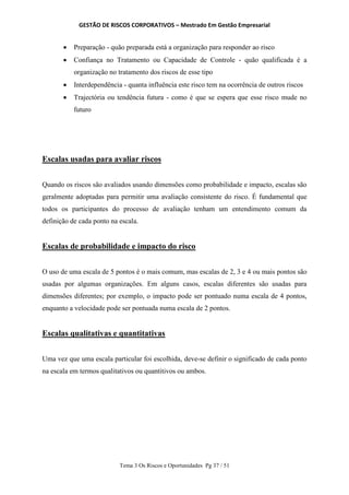 GESTÃO DE RISCOS CORPORATIVOS – Mestrado Em Gestão Empresarial
Tema 3 Os Riscos e Oportunidades Pg 37 / 51
 Preparação - quão preparada está a organização para responder ao risco
 Confiança no Tratamento ou Capacidade de Controle - quão qualificada é a
organização no tratamento dos riscos de esse tipo
 Interdependência - quanta influência este risco tem na ocorrência de outros riscos
 Trajectória ou tendência futura - como é que se espera que esse risco mude no
futuro
Escalas usadas para avaliar riscos
Quando os riscos são avaliados usando dimensões como probabilidade e impacto, escalas são
geralmente adoptadas para permitir uma avaliação consistente do risco. É fundamental que
todos os participantes do processo de avaliação tenham um entendimento comum da
definição de cada ponto na escala.
Escalas de probabilidade e impacto do risco
O uso de uma escala de 5 pontos é o mais comum, mas escalas de 2, 3 e 4 ou mais pontos são
usadas por algumas organizações. Em alguns casos, escalas diferentes são usadas para
dimensões diferentes; por exemplo, o impacto pode ser pontuado numa escala de 4 pontos,
enquanto a velocidade pode ser pontuada numa escala de 2 pontos.
Escalas qualitativas e quantitativas
Uma vez que uma escala particular foi escolhida, deve-se definir o significado de cada ponto
na escala em termos qualitativos ou quantitivos ou ambos.
 