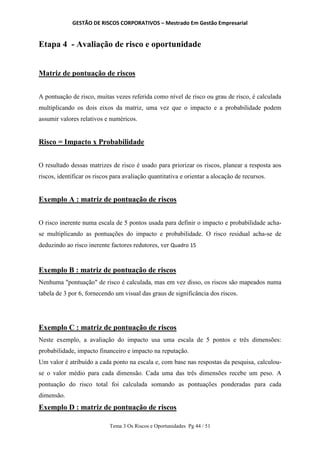 GESTÃO DE RISCOS CORPORATIVOS – Mestrado Em Gestão Empresarial
Tema 3 Os Riscos e Oportunidades Pg 44 / 51
Etapa 4 - Avaliação de risco e oportunidade
Matriz de pontuação de riscos
A pontuação de risco, muitas vezes referida como nível de risco ou grau de risco, é calculada
multiplicando os dois eixos da matriz, uma vez que o impacto e a probabilidade podem
assumir valores relativos e numéricos.
Risco = Impacto x Probabilidade
O resultado dessas matrizes de risco é usado para priorizar os riscos, planear a resposta aos
riscos, identificar os riscos para avaliação quantitativa e orientar a alocação de recursos.
Exemplo A : matriz de pontuação de riscos
O risco inerente numa escala de 5 pontos usada para definir o impacto e probabilidade acha-
se multiplicando as pontuações do impacto e probabilidade. O risco residual acha-se de
deduzindo ao risco inerente factores redutores, ver Quadro 15
Exemplo B : matriz de pontuação de riscos
Nenhuma "pontuação" de risco é calculada, mas em vez disso, os riscos são mapeados numa
tabela de 3 por 6, fornecendo um visual das graus de significância dos riscos.
Exemplo C : matriz de pontuação de riscos
Neste exemplo, a avaliação do impacto usa uma escala de 5 pontos e três dimensões:
probabilidade, impacto financeiro e impacto na reputação.
Um valor é atribuído a cada ponto na escala e, com base nas respostas da pesquisa, calculou-
se o valor médio para cada dimensão. Cada uma das três dimensões recebe um peso. A
pontuação do risco total foi calculada somando as pontuações ponderadas para cada
dimensão.
Exemplo D : matriz de pontuação de riscos
 