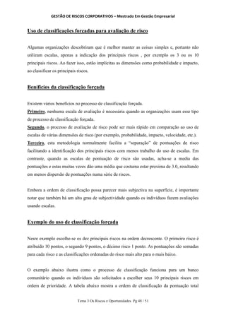 GESTÃO DE RISCOS CORPORATIVOS – Mestrado Em Gestão Empresarial
Tema 3 Os Riscos e Oportunidades Pg 48 / 51
Uso de classificações forçadas para avaliação de risco
Algumas organizações descobriram que é melhor manter as coisas simples e, portanto não
utilizam escalas, apenas a indicação dos principais riscos , por exemplo os 3 ou os 10
principais riscos. Ao fazer isso, estão implícitas as dimensões como probabilidade e impacto,
ao classificar os principais riscos.
Beníficios da classificação forçada
Existem vários benefícios no processo de classificação forçada.
Primeiro, nenhuma escala de avaliação é necessária quando as organizações usam esse tipo
de processo de classificação forçada.
Segundo, o processo de avaliação de risco pode ser mais rápido em comparação ao uso de
escalas de várias dimensões de risco (por exemplo, probabilidade, impacto, velocidade, etc.).
Terceiro, esta metodologia normalmente facilita a “separação” de pontuações de risco
facilitando a identificação dos principais riscos com menos trabalho do uso de escalas. Em
contraste, quando as escalas de pontuação de risco são usadas, acha-se a media das
pontuações e estas muitas vezes dão uma média que costuma estar proxima de 3.0, resultando
em menos dispersão de pontuações numa série de riscos.
Embora a ordem de classificação possa parecer mais subjectiva na superfície, é importante
notar que também há um alto grau de subjectividade quando os indivíduos fazem avaliações
usando escalas.
Exemplo do uso de classificação forçada
Nesre exemplo escolhe-se os dez principais riscos na ordem decrescente. O primeiro risco é
atribuído 10 pontos, o segundo 9 pontos, o décimo risco 1 ponto. As pontuações são somadas
para cada risco e as classificações ordenadas do risco mais alto para o mais baixo.
O exemplo abaixo ilustra como o processo de classificação funciona para um banco
comunitário quando os indivíduos são solicitados a escolher seus 10 principais riscos em
ordem de prioridade. A tabela abaixo mostra a ordem de classificação da pontuação total
 