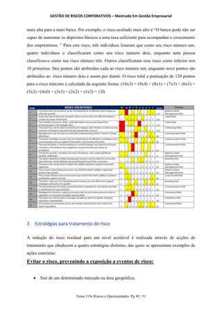 GESTÃO DE RISCOS CORPORATIVOS – Mestrado Em Gestão Empresarial
Tema 3 Os Riscos e Oportunidades Pg 49 / 51
mais alta para a mais baixa. Por exemplo, o risco avaliado mais alto é “O banco pode não ser
capaz de aumentar os depósitos básicos a uma taxa suficiente para acompanhar o crescimento
dos empréstimos. ” Para este risco, três indivíduos listaram que como seu risco número um,
quatro indivíduos o classificaram como seu risco número dois, enquanto uma pessoa
classificou-o como seu risco número três. Outros classificaram esse risco como inferior nos
10 primeiros. Dez pontos são atribuídos cada ao risco número um, enquanto nove pontos são
atribuídos ao risco número dois e assim por diante. O risco total a pontuação de 120 pontos
para o risco máximo é calculada da seguinte forma: (10x3) + (9x4) + (8x1) + (7x3) + (6x1) +
(5x2) +(4x0) + (3x1) + (2x2) + (1x2) = 120.
3 Estratégias para tratamento de risco
A redução do risco residual para um nível aceitável é realizada através de acções de
tratamento que obedecem a quatro estratégias distintas, das quais se apresentam exemplos de
ações concretas:
Evitar o risco, prevenindo a exposição a eventos de risco:
 Sair de um determinado mercado ou área geográfica;
 