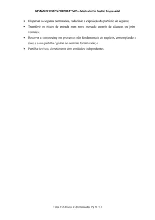 GESTÃO DE RISCOS CORPORATIVOS – Mestrado Em Gestão Empresarial
Tema 3 Os Riscos e Oportunidades Pg 51 / 51
 Dispersar os seguros contratados, reduzindo a exposição do portfolio de seguros;
 Transferir os riscos de entrada num novo mercado através de alianças ou joint-
ventures;
 Recorrer a outsourcing em processos não fundamentais do negócio, contemplando o
risco e a sua partilha / gestão no contrato formalizado; e
 Partilha de risco, directamente com entidades independentes.
 