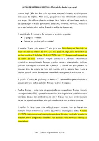 GESTÃO DE RISCOS CORPORATIVOS – Mestrado Em Gestão Empresarial
Tema 3 Os Riscos e Oportunidades Pg 7 / 51
possam surgir. Não fazer isso pode representar um grande impacto negativo para as
actividades da empresa. Além disso, qualquer risco não identificado naturalmente
nem sequer é incluído no plano de gestão de risco. Existem vários métodos possíveis
de identificação de riscos, por exemplo entrevistas, auditorias, pesquisas, discussões
em grupo, brainstorming, análise de cenário, análise de sistemas, etc.
A identificação de risco deve dar respostas às seguintes perguntas:
 O que pode acontecer?
 Como e por que isso pode acontecer?
A questão “O que pode acontecer?” visa gerar uma lista abrangente das fontes de
risco e as áreas de impacto do risco. Essa lista pode ser longa, daí a necessidade de
um lista genérica. O Apêndice D2 de AS / NZS 4360: 1999 fornece uma lista genérica
de fontes de risco incluindo relações comerciais e jurídicas, circunstâncias
económicas, comportamento humano, eventos naturais, circunstâncias políticas,
questões tecnológicas e técnicas, etc. Apêndice D3 contém uma lista genérica de
possíveis áreas de impacto de risco, por exemplo, activo e recurso base, receita e
direitos, pessoal, custos, desempenho, comunidade, cronograma de actividades, etc.
A questão "Como e por que isso pode acontecer?" visa considerar possíveis causas e
cenários previstos na lista de fontes de risco e as áreas de impacto.
 Análise de risco - nesta etapa, são consideradas as consequências do risco (impacto
ou magnitude do efeito) e probabilidade (medida pela frequência ou probabilidade) de
ocorrência de risco para combiná-los em o nível de risco e os riscos aceitáveis muito
baixos são separados dos riscos principais e excluídos de uma avaliação posterior.
A análise de risco é para evitar subjectivismo e, portanto, deve ser baseada nas
melhores fontes disponíveis de técnicas de gestão de informações e dados. A norma
AS / NZS 4360 contem uma lista registos anteriores, literatura publicada, pesquisa de
mercado, prática e experiência individual e da indústria, vários modelos e opiniões de
especialistas.
 