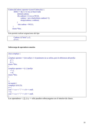 Cadena &Cadena::operator=(const Cadena &c) {
      if(this != &c) {//si soy yo hacer nada
            delete[] cadena;
            if(c.cadena) {//si no es NULL
                 cadena = new char[strlen(c.cadena)+1];
                 strcpy(cadena, c.cadena);
           }
             else cadena = NULL;
     }
    return *this;
}
Esto permite realizar asignaciones del tipo

       Cadena c1(“hola”), c2;
       c2=c1;



Sobrecarga de operadores unarios


class complejo {
…
complejo operator ++(int sufijo) {// el parámetro no se utiliza, pero lo diferencia del prefijo
   a++;
   b++;
return *this;
}
complejo operator ++() {//prefijo
   ++ a;
   ++b;
return *this;
}

};
int main() {
complejo z(10,32);
z++;
cout << z.a << "," << z.b << endl;
++z;
cout << z.a << "," << z.b << endl;
}
Los operadores =, [], () y -> sólo pueden sobrecargarse en el interior de clases.




                                                                                                  10
 
