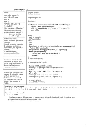 Sobrecarga de <<
Punto                                       #include <cstdlib>
                                            #include <iostream>
- static int numserie
- int *identificador                        using namespace std;
+ int x
+ int y                                     class Punto{
+ Punto( int x, int y )                     friend ostream& operator<<( ostream &salida, const Punto p ){
+ ~Punto()                                       // acceso a datos protected y private...
+ int operator==( Punto p )                      salida << *p.identificador <<":(" << p.x << "," << p.y << ")";
+ Punto operator=( Punto p )                     return salida;
Friend: ostream& operador<<                 }
        ( ostream &salida,
        const Punto p )                     private:
                                               static int numserie;
En funciones friend:                           int *identificador;
Primer parámetro: operando de               public:
izquierda.                                     int x;
Segundo parámetro: operando                    int y;
de la derecha (en binarios).                   Punto(int nx, int ny){ x=nx; y=ny; identificador=new int(numserie++); }
En miembros, a la izquierda va                 ~Punto(){ delete identificador; }
el objeto.                                     int operator==( Punto p ){ return (x==p.x)&&(y==p.y); }
Se usan friend para                            Punto operator=( Punto p )
conmutatividad también.                           { x=p.x, y=p.y; /*no se sobrescribe la serie*/
                                                   return p;}
                                            };
                                            int Punto::numserie = 0;
Cuando una función friend se
define fuera de la clase, no se             int main(int argc, char *argv[])
escribe friend ni el resolutor de           {
ámbito. La función no es                       Punto p1(10,15), p2(10,15), p3(0,0);
realmente un método.                           cout << p1 << ((p1==p2)?"==":"!=") <<p2 << "n" ;
                                               p2.x++;
                                               cout << p1 << ((p1==p2)?"==":"!=") <<p2 << "n" ;
Existen casos especiales con el                p3=p2=p1;
operador de asignación cuando                  cout << p1 << " " << p2 << " " << p3 << "n";
el objeto que se copia se                      cout << p1 << ((p1==p3)?"==":"!=") <<p3 << "n" ;
declaró como un puntero. Hay
que comprobar si se copia el                    system("PAUSE");
mismo o si se le asigna un                      return EXIT_SUCCESS;
NULL.                                       }
  Operadores sobrecargables:
  + - *          /    %    ^    & | ~ ! = < > += -= *= /= %=                 ^=   &=   |=   <<   >>   >>= <<= ==   !=    <=
  >= &&          ||   ++   --   ->* , -> [] () new new[] delete delete[]


  Operadores no sobrecargables:
  .   .*    ::   ?:    sizeof

            Con la sobrecarga del operador << es necesario utilizar la funcion friend. Es posible tener
           comportamiento similar sobrecargando char*




                                                                                                                              11
 