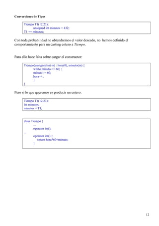 Conversiones de Tipos

      Tiempo T1(12,23);
            unsigned int minutos = 432;
      T1 += minutos;

Con toda probabilidad no obtendremos el valor deseado, no hemos definido el
comportamiento para un casting entero a Tiempo.


Para ello hace falta sobre cargar el constructor:

      Tiempo(unsigned int m) : hora(0), minuto(m) {
            while(minuto >= 60) {
            minuto -= 60;
            hora++;
            }
      }

Pero si lo que queremos es producir un entero:

      Tiempo T1(12,23);
      int minutos;
      minutos = T1;


      class Tiempo {
              ...
              operator int();
      ...
              operator int() {
                  return hora*60+minuto;
              }




                                                                              12
 