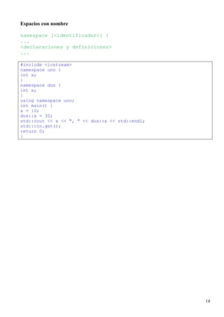 Espacios con nombre

namespace [<identificador>] {
...
<declaraciones y definiciones>
...

#include <iostream>
namespace uno {
int x;
}
namespace dos {
int x;
}
using namespace uno;
int main() {
x = 10;
dos::x = 30;
std::cout << x << ", " << dos::x << std::endl;
std::cin.get();
return 0;
}




                                                 14
 