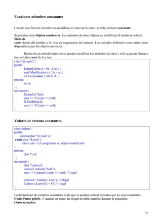 Funciones miembro constantes

Cuando una función miembro no modifique el valor de la clase, se debe declarar constante .

Se pueden crear objetos constantes. Los métodos de estos objetos no modifican el estado del objeto.
Sintaxis
const detrás del nombre y la lista de argumentos del método. Los métodos definidos como const están
disponibles para los objetos normales.

        Dentro de un método const no se pueden modificar los atributos de clase y sólo se puede llamar a
los métodos const de la clase.
class Ejemplo2 {
public:
        Ejemplo2(int a = 0) : A(a) {}
        void Modifica(int a) { A = a; }
        int Lee() const { return A; }
private:
        int A;
};
int main() {
        Ejemplo2 X(6);
        cout << X.Lee() << endl;
        X.Modifica(2);
        cout << X.Lee() << endl;
}


Valores de retorno constantes

class cadena {
public:
     cadena(char *c){cad=c;}
 const char *Leer() {
      return cad; // el compilador no dejará modificarlo
}
private:
        char *cad;
};
int main() {
        char *cadena2;
        cadena Cadena1("hola");
        cout << Cadena1.Leer() << endl; // Legal

       cadena2= Cadena1.Leer() ; // Ilegal
       Cadena1.Leer()[1] = 'O'; // Ilegal
}

La declaración de variables constantes evita que se puedan utilizar métodos que no sean constantes.
Const Punto p(0,0). // cuando un punto de origen no debe cambiar durante la ejecución.
Otros ejemplos:


                                                                                                      16
 
