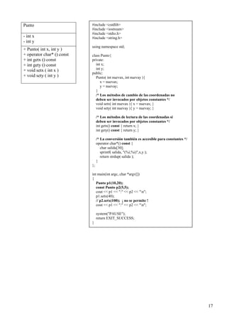 Punto                       #include <cstdlib>
                            #include <iostream>
                            #include <stdio.h>
- int x                     #include <string.h>
- int y
                            using namespace std;
+ Punto( int x, int y )
+ operator char* () const   class Punto{
+ int getx () const         private:
+ int gety () const            int x;
+ void setx ( int x )          int y;
                            public:
+ void sety ( int y )          Punto( int nuevax, int nuevay ){
                                  x = nuevax;
                                  y = nuevay;
                               }
                               /* Los métodos de cambio de las coordenadas no
                               deben ser invocados por objetos constantes */
                               void setx( int nuevax ){ x = nuevax; }
                               void sety( int nuevay ){ y = nuevay; }

                                 /* Los métodos de lectura de las coordenadas sí
                                 deben ser invocados por objetos constantes */
                                 int getx() const { return x; }
                                 int gety() const { return y; }

                                 /* La conversión también es accesible para constantes */
                                 operator char*() const {
                                    char salida[30];
                                    sprintf( salida, "(%i,%i)",x,y );
                                    return strdup( salida );
                                 }
                            };

                            int main(int argc, char *argv[])
                            {
                               Punto p1(10,20);
                               const Punto p2(5,5);
                               cout << p1 << ":" << p2 << "n";
                               p1.setx(40);
                               // p2.setx(100); ¡ no se permite !
                               cout << p1 << ":" << p2 << "n";

                                 system("PAUSE");
                                 return EXIT_SUCCESS;
                            }




                                                                                            17
 