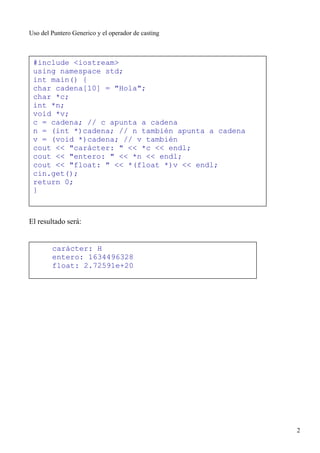 Uso del Puntero Generico y el operador de casting



 #include <iostream>
 using namespace std;
 int main() {
 char cadena[10] = "Hola";
 char *c;
 int *n;
 void *v;
 c = cadena; // c apunta a cadena
 n = (int *)cadena; // n también apunta a cadena
 v = (void *)cadena; // v también
 cout << "carácter: " << *c << endl;
 cout << "entero: " << *n << endl;
 cout << "float: " << *(float *)v << endl;
 cin.get();
 return 0;
 }



El resultado será:


        carácter: H
        entero: 1634496328
        float: 2.72591e+20




                                                    2
 