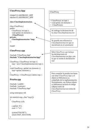 ClaseProxy.hpp
                                           ClaseProxy
#ifndef CLASEPROXY_HPP
#define CLASEPROXY_HPP
                                           + ClaseProxy( int tope )
class ClaseImplementacion;                 + void apilar( int elemento )
                                           + ~ClaseProxy()
class ClaseProxy{
public:
   ClaseProxy( int tope );                   Se redirige la declaración de
   void apilar( int elemento );              la clase ClaseImplementacion
   ~ClaseProxy()
private:
   ClaseImplementacion *imp;
                                             Se guarda una referencia a
};
                                             ClaseImplementacion que se
                                             inicializará en el constructor
#endif

ClaseProxy.cpp
                                             Sólo ClaseProxy.cpp incluye
#include "ClaseProxy.hpp"                    las declaraciones en
#include "ClaseImplementacion.hpp"           ClaseImplementacion.hpp, con
                                             lo que se oculta la declaración
ClaseProxy::ClaseProxy( int tope ){          real
  imp = new ClaseImplementacion( tope );
}
void ClaseProxy::apilar( int elemento ){
  imp->apilar( elemento );
}                                            Para compilar la prueba nos basta
ClaseProxy::~ClaseProxy(){ delete imp; }     con tener ClaseProxy.hpp y el
                                             objeto (o biblioteca) ya
Prueba.cpp                                   compilado de la implementación.
                                             Normalmente, ese fichero objeto
#include <cstdlib>                           (o biblioteca) incluirá el código
#include <iostream>                          (objeto) tanto de
#include "ClaseProxy.hpp"                    ClaseImplementacion como de
                                             ClaseProxy
using namespace std;

int main(int argc, char *argv[])
{
   ClaseProxy c(4);

    c.apilar( 10 );
    cout << "n";

    system("PAUSE");
    return EXIT_SUCCESS;
}




                                                                                 20
 