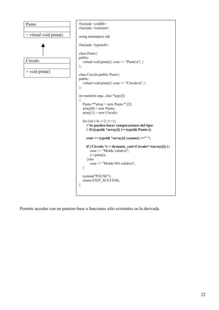 Punto                         #include <cstdlib>
                                 #include <iostream>
   + virtual void pinta()        using namespace std;

                                 #include <typeinfo>

                                 class Punto{
                                 public:
   Circulo                          virtual void pinta(){ cout << "Punton"; }
                                 };
   + void pinta()
                                 class Circulo:public Punto{
                                 public:
                                    virtual void pinta(){ cout << "Circulon"; }
                                 };

                                 int main(int argc, char *argv[])
                                 {
                                    Punto **array = new Punto * [2];
                                    array[0] = new Punto;
                                    array[1] = new Circulo;

                                     for (int i=0; i<2; i++){
                                        // Se pueden hacer comparaciones del tipo:
                                        // if (typeid( *array[i] )==typeid( Punto ))

                                         cout << typeid( *array[i] ).name() <<" ";

                                         if ( Circulo *c = dynamic_cast<Circulo*>(array[i]) ){
                                            cout << "Molde validon";
                                            c->pinta();
                                         }else
                                            cout << "Molde NO validon";
                                     }

                                     system("PAUSE");
                                     return EXIT_SUCCESS;
                                 }




Permite acceder con un puntero base a funciones sólo existentes en la derivada.




                                                                                                 22
 