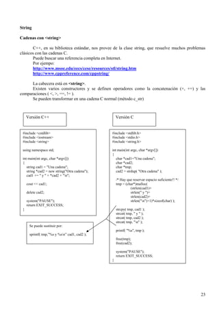 String

Cadenas con <string>

       C++, en su biblioteca estándar, nos provee de la clase string, que resuelve muchos problemas
clásicos con las cadenas C.
       Puede buscar una referencia completa en Internet.
       Por ejempo:
       http://www.msoe.edu/eecs/cese/resources/stl/string.htm
       http://www.cppreference.com/cppstring/

      La cabecera está en <string>.
      Existen varios constructores y se definen operadores como la concatenación (+, +=) y las
comparaciones ( <, >, ==, != ).
      Se pueden transformar en una cadena C normal (método c_str)



     Versión C++                                     Versión C


 #include <cstdlib>                              #include <stdlib.h>
 #include <iostream>                             #include <stdio.h>
 #include <string>                               #include <string.h>

 using namespace std;                            int main(int argc, char *argv[])
                                                 {
 int main(int argc, char *argv[])                   char *cad1="Una cadena";
 {                                                  char *cad2;
    string cad1 = "Una cadena";                     char *tmp;
    string *cad2 = new string("Otra cadena");       cad2 = strdup( "Otra cadena" );
    cad1 += " y " + *cad2 + "n";
                                                     /* Hay que reservar espacio suficiente!! */
     cout << cad1;                                   tmp = (char*)malloc(
                                                              (strlen(cad1)+
     delete cad2;                                             strlen(" y ")+
                                                              strlen(cad2)+
     system("PAUSE");                                         strlen("n")+1)*sizeof(char) );
     return EXIT_SUCCESS;
 }                                                   strcpy( tmp, cad1 );
                                                     strcat( tmp, " y " );
                                                     strcat( tmp, cad2 );
                                                     strcat( tmp, "n" );
      Se puede sustituir por:
                                                     printf( "%s", tmp );
      sprintf( tmp,”%s y %sn” cad1, cad2 );
                                                     free(tmp);
                                                     free(cad2);

                                                     system("PAUSE");
                                                     return EXIT_SUCCESS;
                                                 }




                                                                                                   23
 