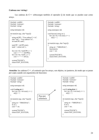 Cadenas con <string>

          Las cadenas de C++ sobrecargan también el operador [] de modo que se pueden usar como
arrays.

 #include <cstdlib>                                    #include <cstdlib>
 #include <iostream>                                   #include <iostream>
 #include <string>                                     #include <string>

 using namespace std;                                  using namespace std;

 int main(int argc, char *argv[])                      void funcion( string str ){
 {                                                       for ( int i=0; i<str.size(); i++ )
    string strCPP = "Una cadena C++n";                     str[i] = '.';
    char *strC = "Una cadena Cn";                     }
    int tamCPP, tamC;
                                                       int main(int argc, char *argv[])
     tamCPP = strCPP.size();                           {
     tamC = strlen( strC );                               string str = "ORIGINAL";
                                                          funcion(str);
     for ( int i=0; i<tamCPP; i++ )                       cout << str;
       cout << " " << strCPP[i];
     for ( int i=0; i<tamC; i++ )                          system("PAUSE");
       cout << " " << strC[i];                             return EXIT_SUCCESS;
                                                       }
     system("PAUSE");
     return EXIT_SUCCESS;
 }


Atención: las cadenas C++, al contrario que los arrays, son objetos, no punteros, de modo que se pasan
por copia cuando son argumentos de funciones:

 #include <cstdlib>                                                            #include <cstdlib>
 #include <iostream>                                                           #include <iostream>
 #include <string>                                                             #include <string>

 using namespace std;                                                          using namespace std;

 void f( string str ){                                                         void f( string &str ){
   for ( int i=0; i<str.size(); i++ )                                            for ( int i=0; i<str.size(); i++ )
      str[i] = '.';                                                                 str[i] = '.';
 }                                                                             }
                                          Paso por
 int main(int argc, char *argv[])         referencia                           int main(int argc, char *argv[])
 {                                                                             {
    string str = "ORIGINAL";                                                      string str = "ORIGINAL";
    f( str );                                                                     f( str );
    cout << str;                                                                  cout << str;

     system("PAUSE");                                                              system("PAUSE");
     return EXIT_SUCCESS;                                                          return EXIT_SUCCESS;
 }                                                                             }




                                                                                                                      24
 
